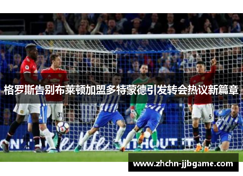 格罗斯告别布莱顿加盟多特蒙德引发转会热议新篇章 格罗斯告别布莱顿加盟多特蒙德引发转会热议新篇章