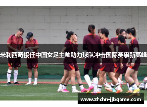 米利西奇接任中国女足主帅助力球队冲击国际赛事新高峰 米利西奇接任中国女足主帅助力球队冲击国际赛事新高峰
