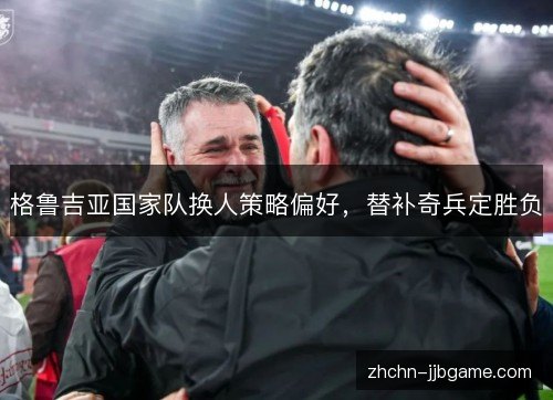格鲁吉亚国家队换人策略偏好，替补奇兵定胜负